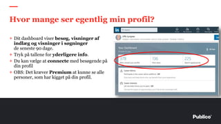 + Dit dashboard viser besøg, visninger af
indlæg og visninger i søgninger
de seneste 90 dage.
+ Tryk på tallene for yderligere info.
+ Du kan vælge at connecte med besøgende på
din profil
+ OBS: Det kræver Premium at kunne se alle
personer, som har kigget på din profil.
Hvor mange ser egentlig min profil?
 