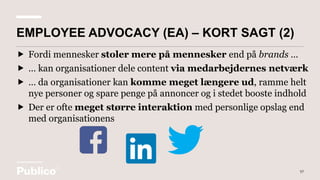  Fordi mennesker stoler mere på mennesker end på brands …
 … kan organisationer dele content via medarbejdernes netværk
 … da organisationer kan komme meget længere ud, ramme helt
nye personer og spare penge på annoncer og i stedet booste indhold
 Der er ofte meget større interaktion med personlige opslag end
med organisationens
57
EMPLOYEE ADVOCACY (EA) – KORT SAGT (2)
 
