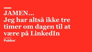 JAMEN…
Jeg har altså ikke tre
timer om dagen til at
være på LinkedIn
 
