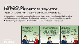 HVIS DU LIGE STÅR OG MANGLER ET FORSKNINGSBASERET ARGUMENT …
3) ANCHORING:
FØRSTEHÅNDSINDTRYK ER (PIV)VIGTIGT!
 Anchoring er en kognitiv bias, der handler om, at vi overvægter vores første indskydelse, når vi
træffer beslutninger. At vi tillægger den første information, vores hjerne finder, (for) stor værdi.
 Hvad er dit personlige brand "forankret til" i bevidstheden hos dine connections?
 
