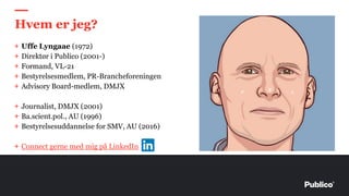 + Uffe Lyngaae (1972)
+ Direktør i Publico (2001-)
+ Formand, VL-21
+ Bestyrelsesmedlem, PR-Brancheforeningen
+ Advisory Board-medlem, DMJX
+ Journalist, DMJX (2001)
+ Ba.scient.pol., AU (1996)
+ Bestyrelsesuddannelse for SMV, AU (2016)
+ Connect gerne med mig på LinkedIn
Hvem er jeg?
 