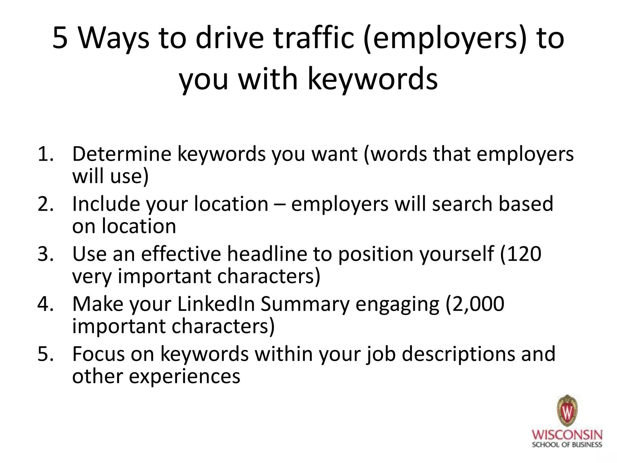 5 Ways to drive traffic (employers) to
you with keywords
1. Determine keywords you want (words that employers
will use)
2. Include your location – employers will search based
on location
3. Use an effective headline to position yourself (120
very important characters)
4. Make your LinkedIn Summary engaging (2,000
important characters)
5. Focus on keywords within your job descriptions and
other experiences
 