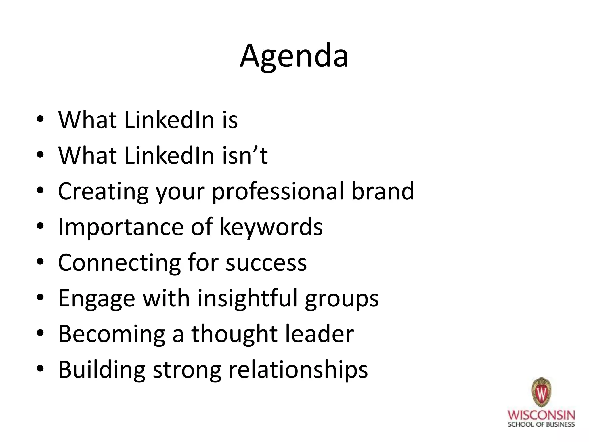 Agenda
• What LinkedIn is
• What LinkedIn isn’t
• Creating your professional brand
• Importance of keywords
• Connecting for success
• Engage with insightful groups
• Becoming a thought leader
• Building strong relationships
 