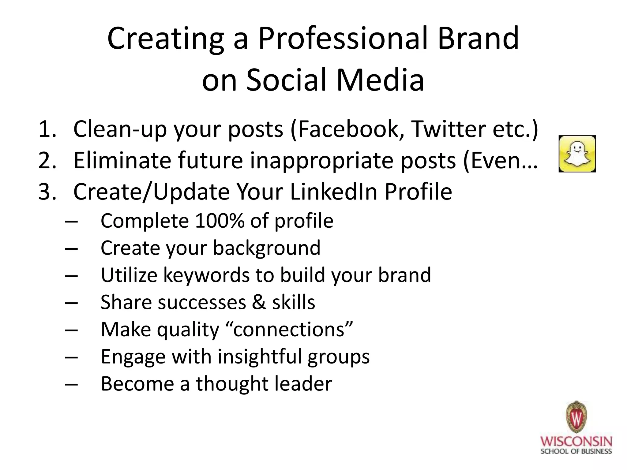 Creating a Professional Brand
on Social Media
1. Clean-up your posts (Facebook, Twitter etc.)
2. Eliminate future inappropriate posts (Even…
3. Create/Update Your LinkedIn Profile
– Complete 100% of profile
– Create your background
– Utilize keywords to build your brand
– Share successes & skills
– Make quality “connections”
– Engage with insightful groups
– Become a thought leader
 