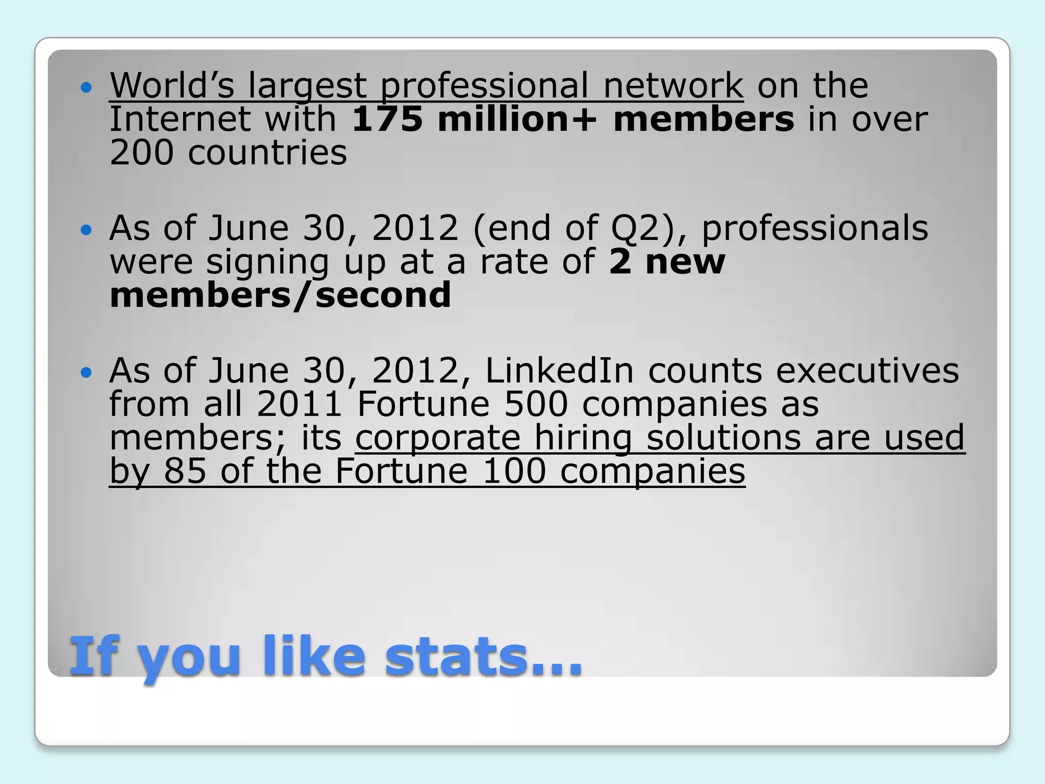    World’s largest professional network on the
    Internet with 175 million+ members in over
    200 countries

   As of June 30, 2012 (end of Q2), professionals
    were signing up at a rate of 2 new
    members/second

   As of June 30, 2012, LinkedIn counts executives
    from all 2011 Fortune 500 companies as
    members; its corporate hiring solutions are used
    by 85 of the Fortune 100 companies




If you like stats...
 