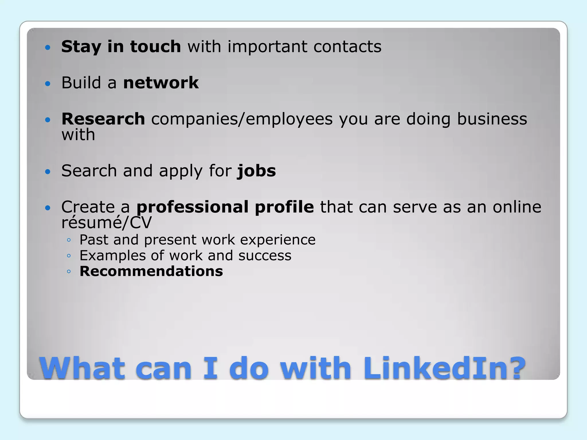    Stay in touch with important contacts

   Build a network

   Research companies/employees you are doing business
    with

   Search and apply for jobs

   Create a professional profile that can serve as an online
    résumé/CV
    ◦ Past and present work experience
    ◦ Examples of work and success
    ◦ Recommendations




What can I do with LinkedIn?
 