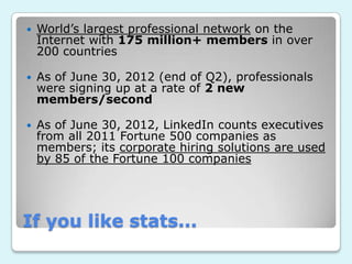    World’s largest professional network on the
    Internet with 175 million+ members in over
    200 countries

   As of June 30, 2012 (end of Q2), professionals
    were signing up at a rate of 2 new
    members/second

   As of June 30, 2012, LinkedIn counts executives
    from all 2011 Fortune 500 companies as
    members; its corporate hiring solutions are used
    by 85 of the Fortune 100 companies




If you like stats...
 