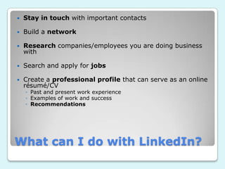    Stay in touch with important contacts

   Build a network

   Research companies/employees you are doing business
    with

   Search and apply for jobs

   Create a professional profile that can serve as an online
    résumé/CV
    ◦ Past and present work experience
    ◦ Examples of work and success
    ◦ Recommendations




What can I do with LinkedIn?
 
