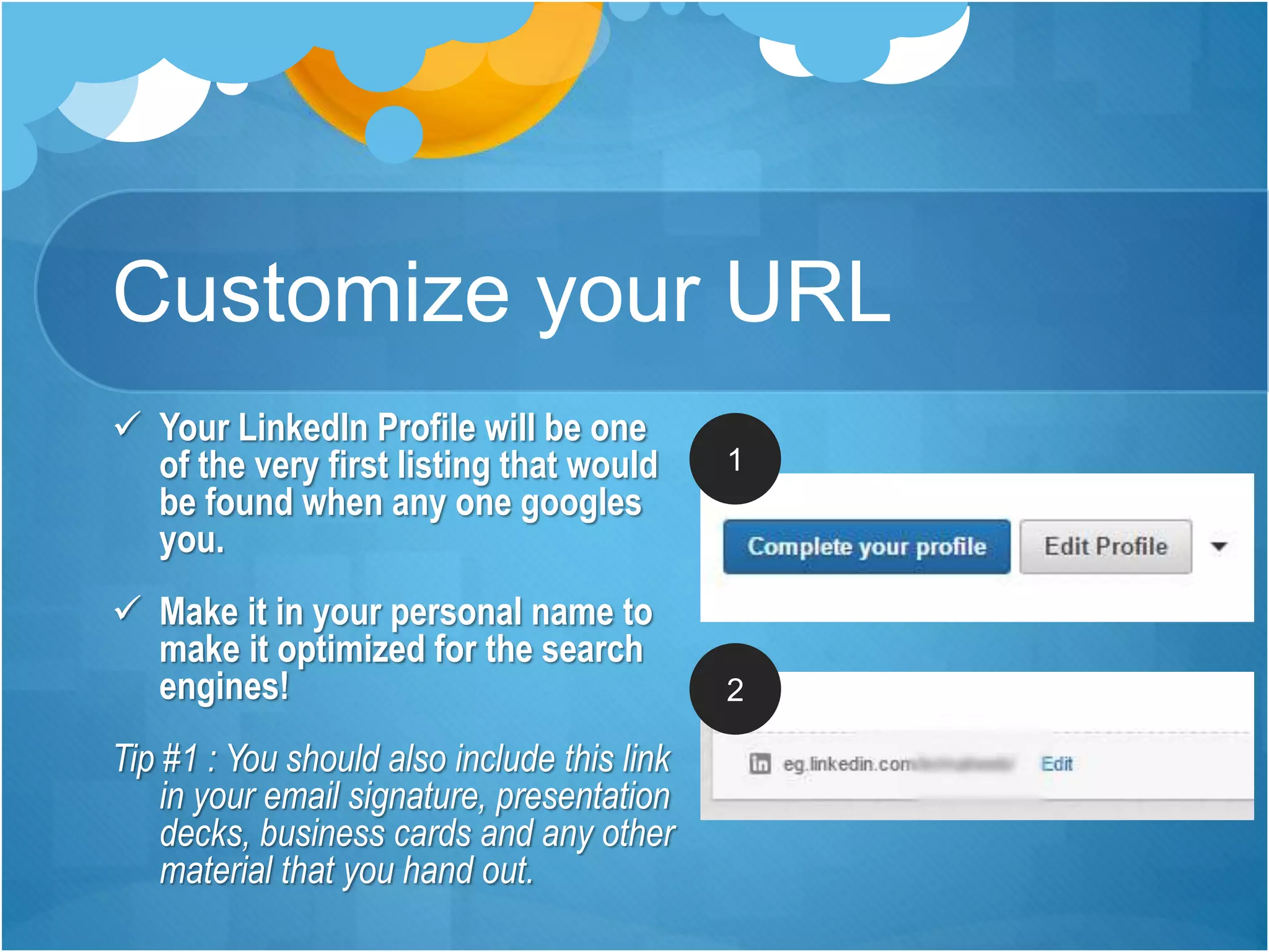 Customize your URL
 Your LinkedIn Profile will be one
of the very first listing that would
be found when any one googles
you.
 Make it in your personal name to
make it optimized for the search
engines!
Tip #1 : You should also include this link
in your email signature, presentation
decks, business cards and any other
material that you hand out.
1
2
 