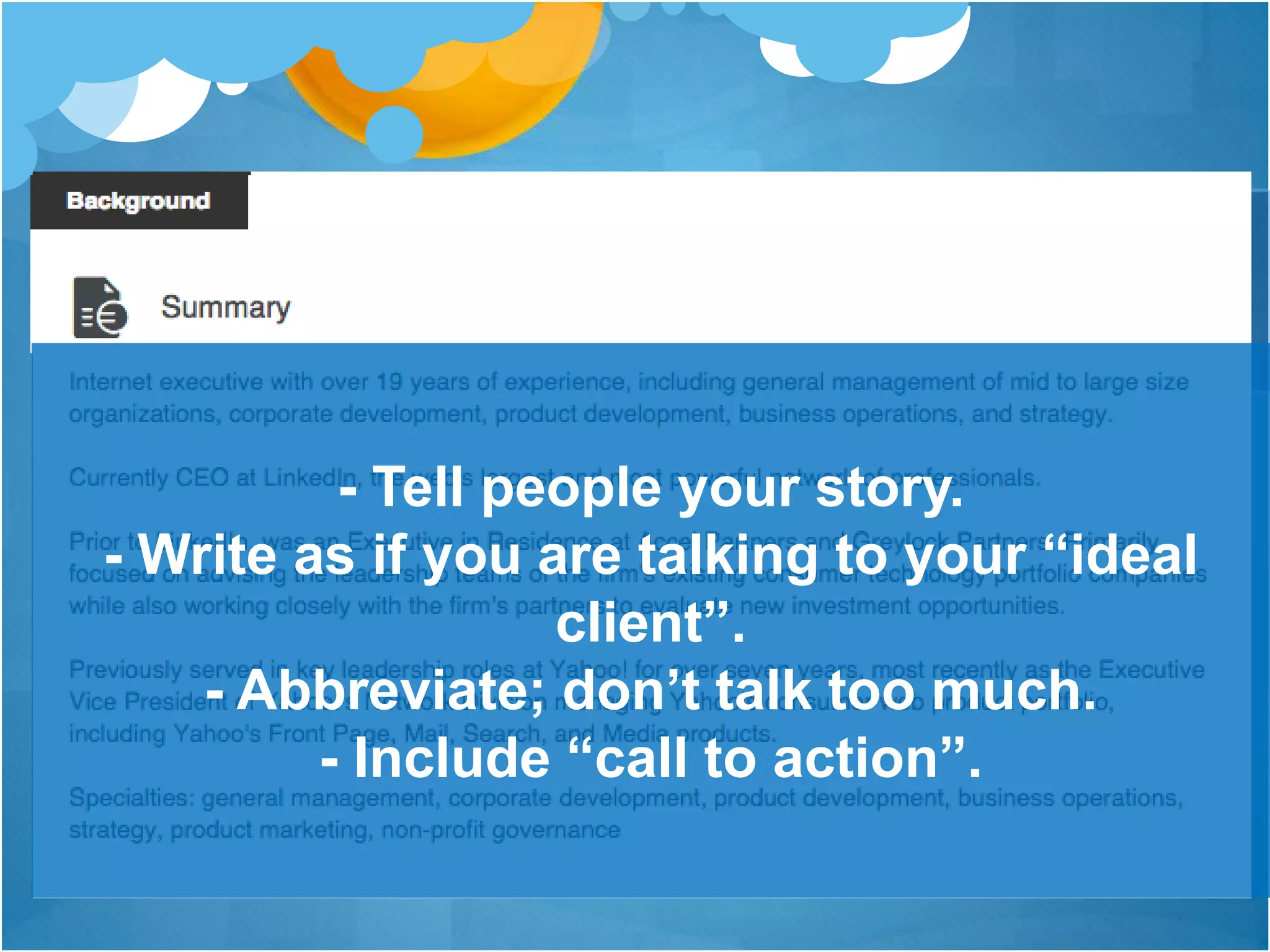 Your current, previous and
education is much important
- Tell people your story.
- Write as if you are talking to your “ideal
client”.
- Abbreviate; don’t talk too much.
- Include “call to action”.
 