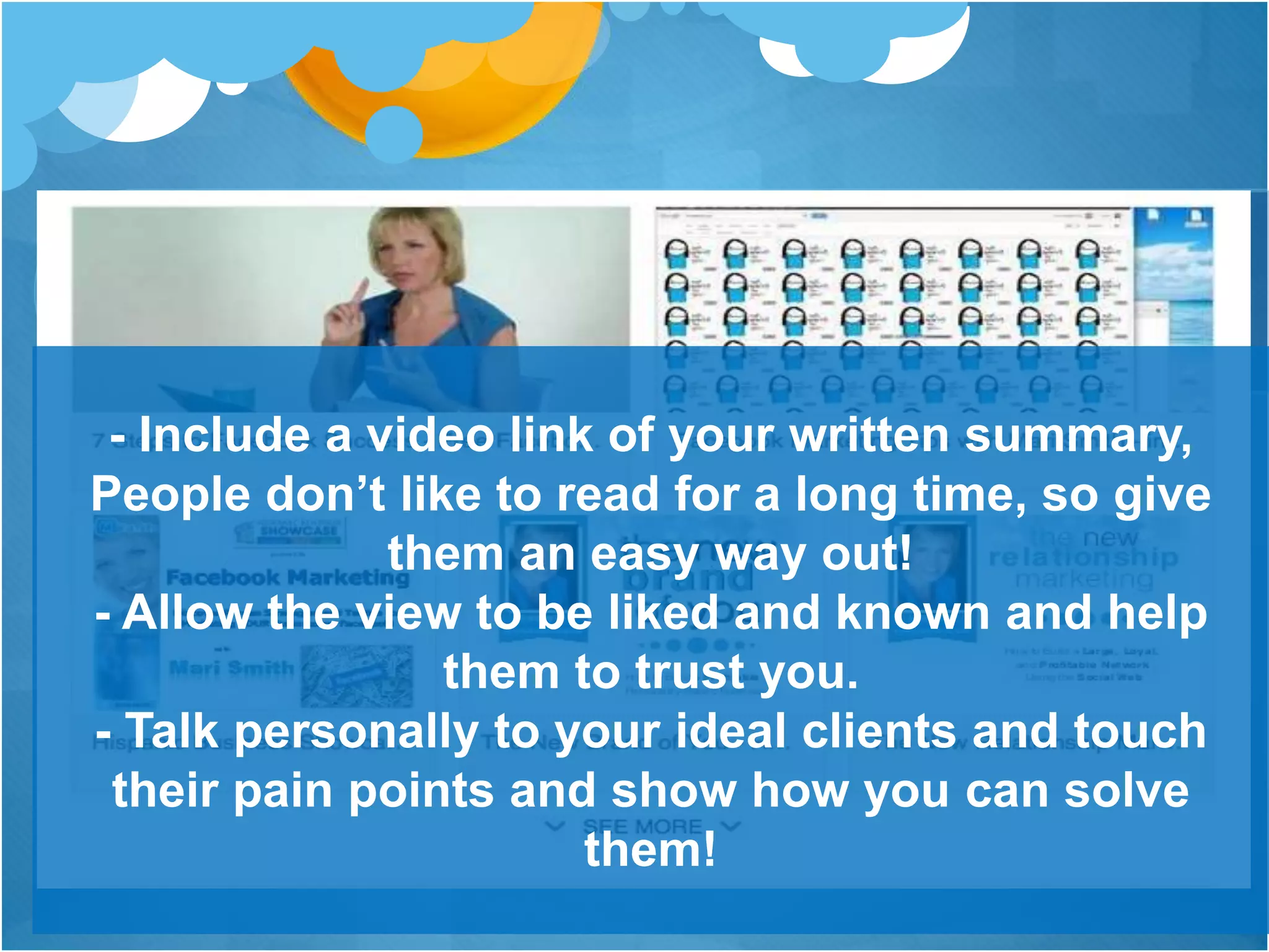 - Include a video link of your written summary,
People don’t like to read for a long time, so give
them an easy way out!
- Allow the view to be liked and known and help
them to trust you.
- Talk personally to your ideal clients and touch
their pain points and show how you can solve
them!
 