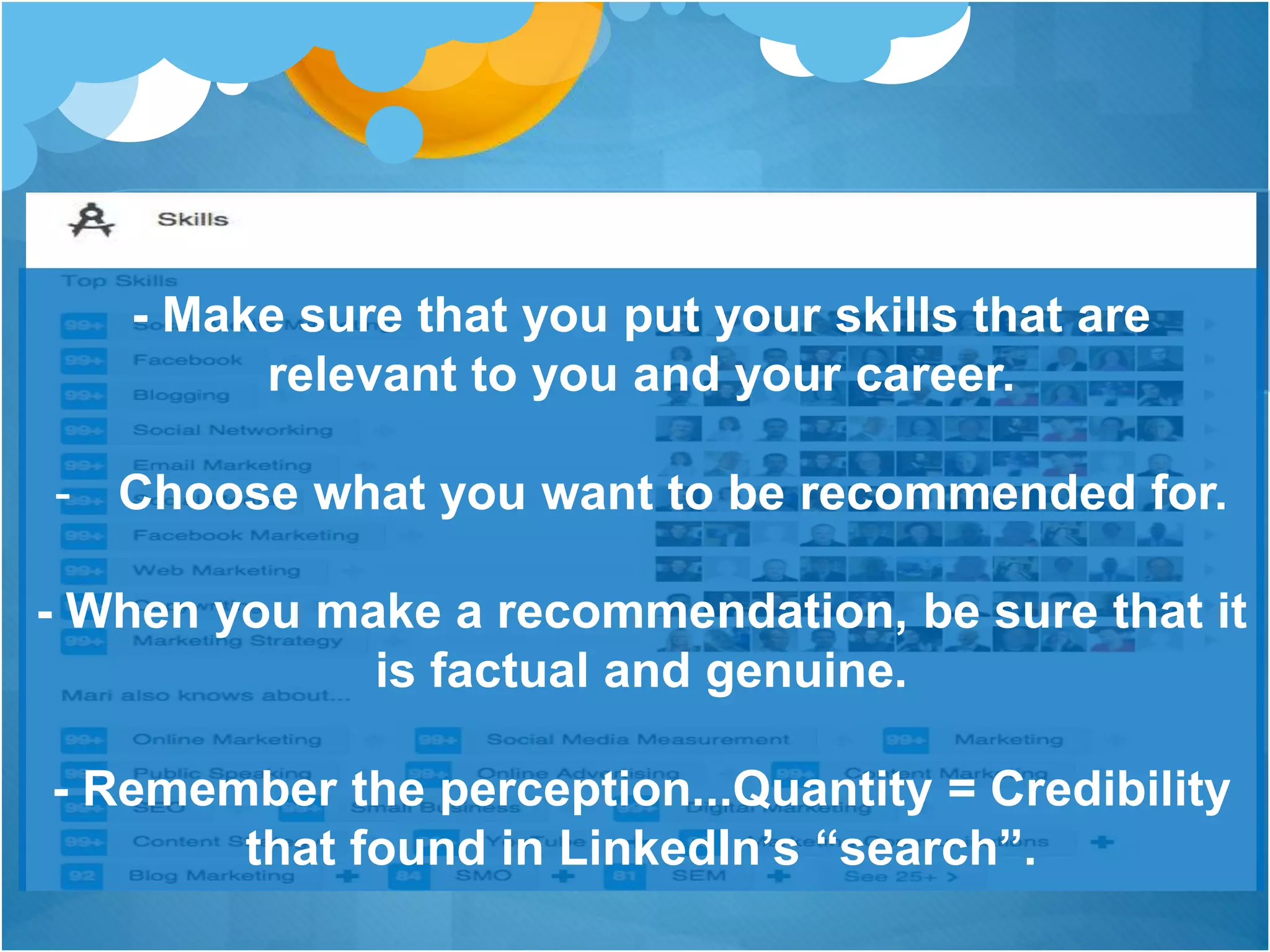 - Make sure that you put your skills that are
relevant to you and your career.
- Choose what you want to be recommended for.
- When you make a recommendation, be sure that it
is factual and genuine.
- Remember the perception...Quantity = Credibility
that found in LinkedIn’s “search”.
 
