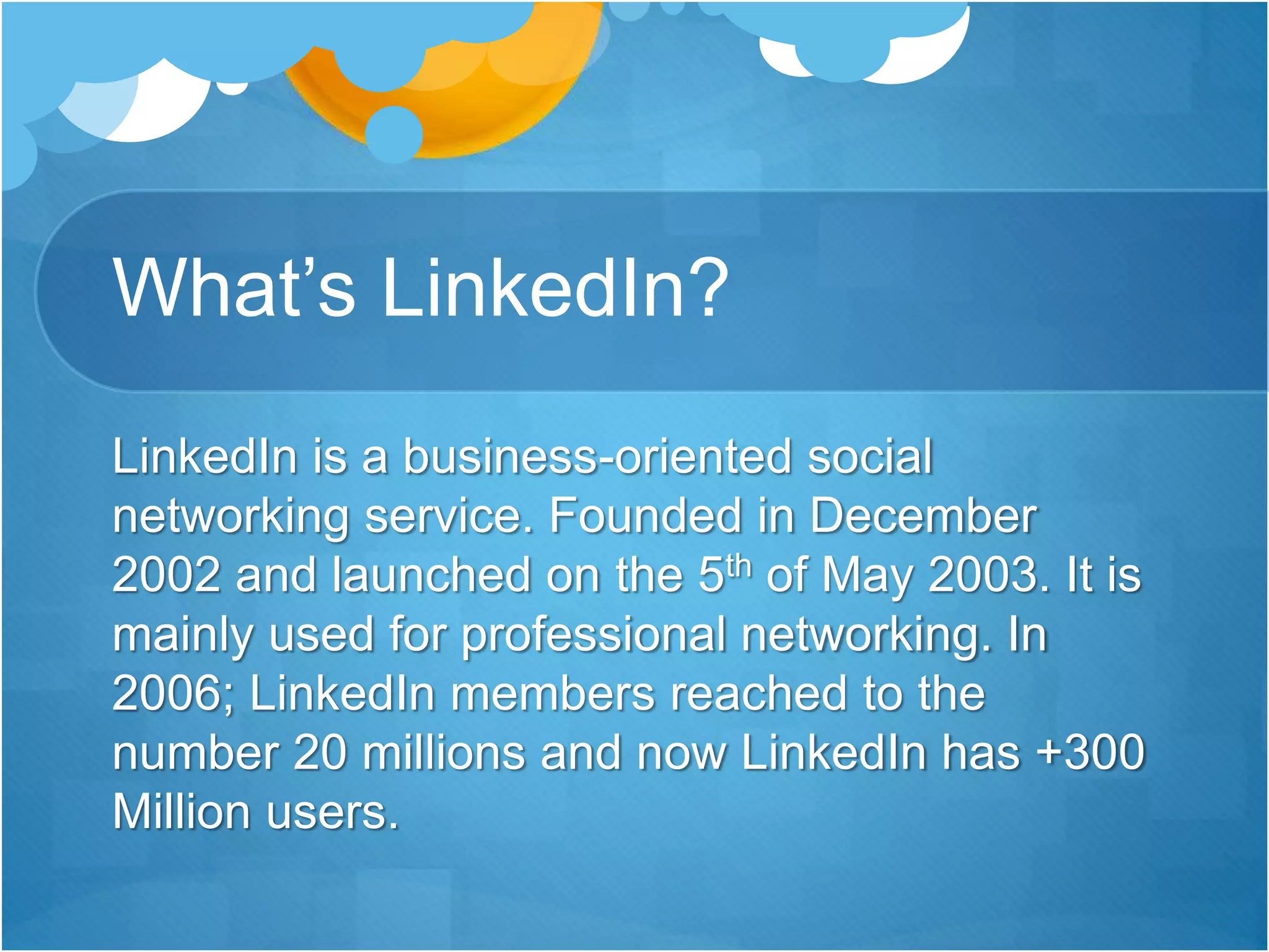 What’s LinkedIn?
LinkedIn is a business-oriented social
networking service. Founded in December
2002 and launched on the 5th of May 2003. It is
mainly used for professional networking. In
2006; LinkedIn members reached to the
number 20 millions and now LinkedIn has +300
Million users.
 