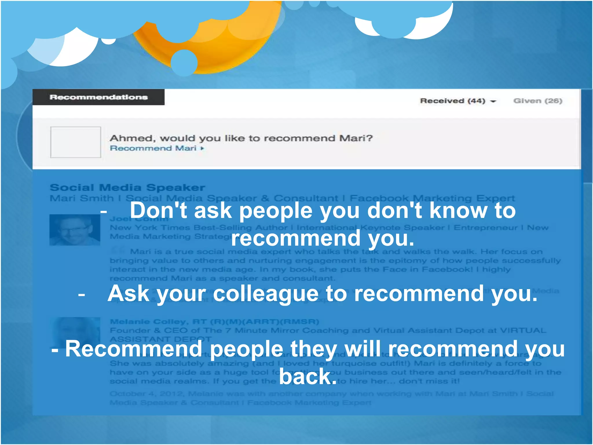 - Don't ask people you don't know to
recommend you.
- Ask your colleague to recommend you.
- Recommend people they will recommend you
back.
 