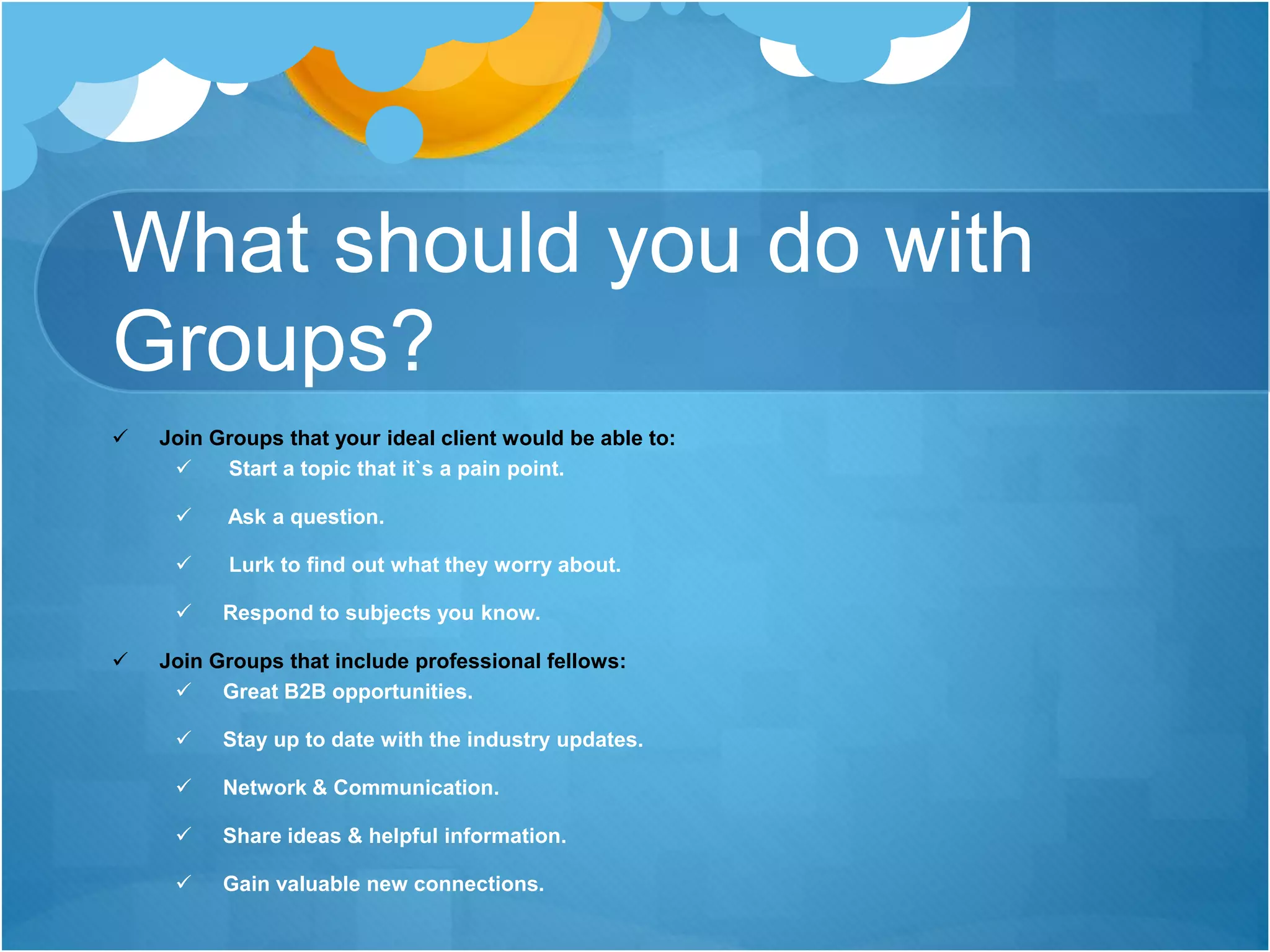 What should you do with
Groups?
 Join Groups that your ideal client would be able to:
 Start a topic that it`s a pain point.
 Ask a question.
 Lurk to find out what they worry about.
 Respond to subjects you know.
 Join Groups that include professional fellows:
 Great B2B opportunities.
 Stay up to date with the industry updates.
 Network & Communication.
 Share ideas & helpful information.
 Gain valuable new connections.
 