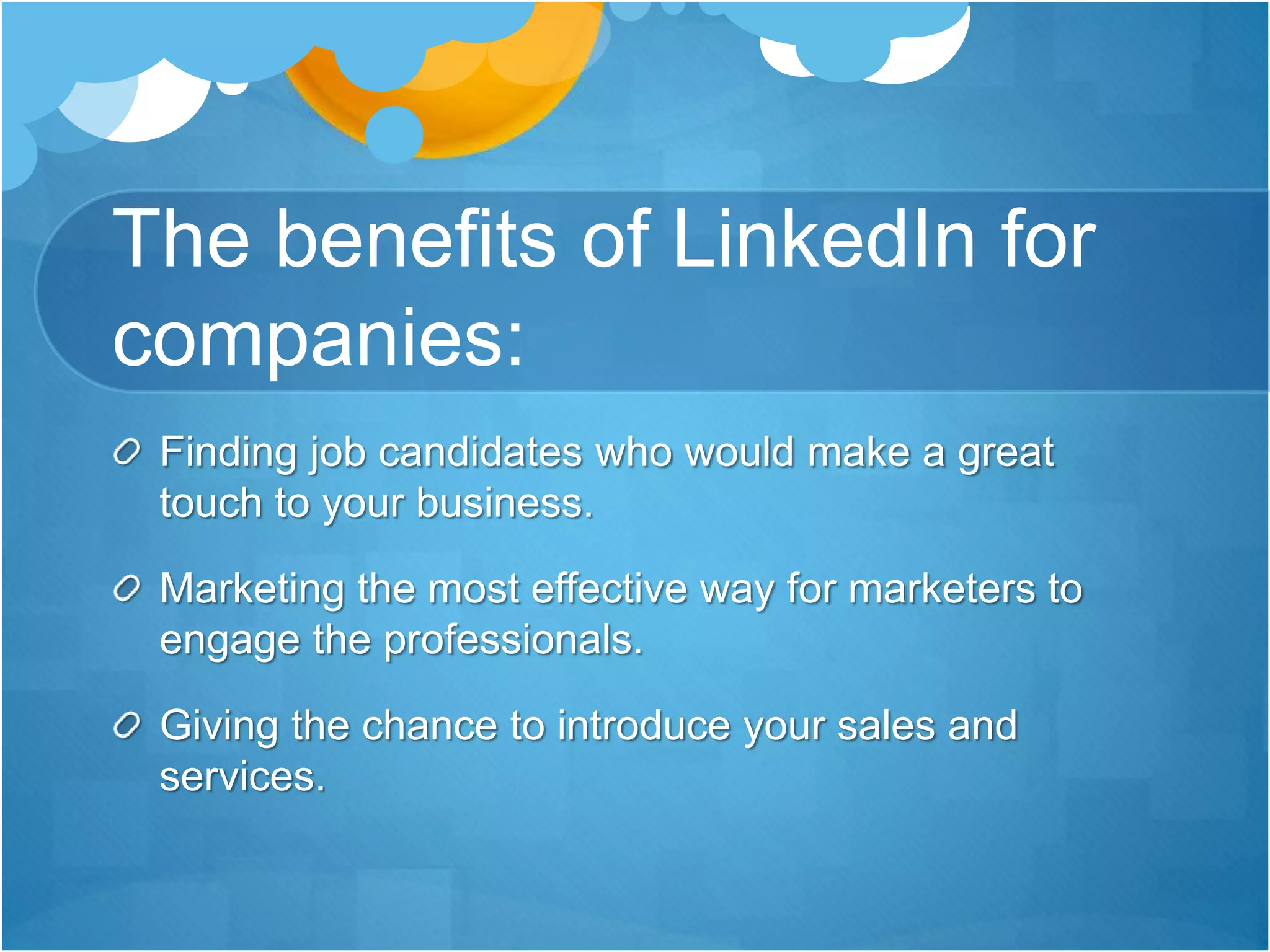 The benefits of LinkedIn for
companies:
Finding job candidates who would make a great
touch to your business.
Marketing the most effective way for marketers to
engage the professionals.
Giving the chance to introduce your sales and
services.
 