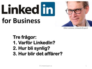 for Business
© LinkedInexpert.se 1
Tre frågor:
1. Varför LinkedIn?
2. Hur bli synlig?
3. Hur blir det affärer?
Olle Leckne, LinkedinExpert
 