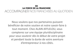 Nous voulons que nos partenaires puissent
bénéficier de notre soutien et notre savoir-faire à
tout moment. Chez ALAIN AFFLELOU, vous
compterez sur une équipe pluridisciplinaire
pour vous soutenir dès le début de votre projet
et pendant toute la durée de votre aventure
d’entrepreneur à nos côtés.
 