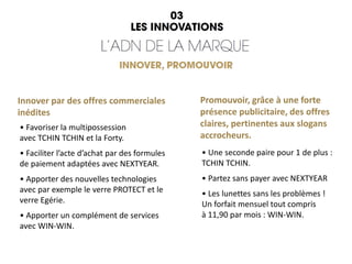 • Favoriser la multipossession
avec TCHIN TCHIN et la Forty.
• Faciliter l’acte d’achat par des formules
de paiement adaptées avec NEXTYEAR.
• Apporter des nouvelles technologies
avec par exemple le verre PROTECT et le
verre Egérie.
• Apporter un complément de services
avec WIN-WIN.
Promouvoir, grâce à une forte
présence publicitaire, des offres
claires, pertinentes aux slogans
accrocheurs.
• Une seconde paire pour 1 de plus :
TCHIN TCHIN.
• Partez sans payer avec NEXTYEAR
• Les lunettes sans les problèmes !
Un forfait mensuel tout compris
à 11,90 par mois : WIN-WIN.
Innover par des offres commerciales
inédites
 