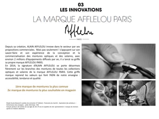Depuis sa création, ALAIN AFFLELOU innove dans le secteur par ses
propositions commerciales. Mais pas seulement ! s’appuyant sur son
savoir-faire et son expérience de la conception et la
commercialisation des montures optiques et des solaires, avec
environ 2 millions d’équipements diffusés par an, il a lancé sa griffe
sa propre marque AFFLELOU PARIS.
En 2014, la signature d’ALAIN AFFLELOU se porte désormais
fièrement sur les branches des montures de toutes les collections
optiques et solaires de la marque AFFLELOU PARIS. Cette griffe
marque reprend les valeurs qui font l’ADN de notre enseigne :
accessibilité, tendance et qualité.
1ère marque de montures la plus connue
2e marque de montures la plus souhaitée en magasin
Étude Arcane Research Lunettes de correction (5e édition) : Panorama du marché - Aspirations des acheteurs –
Performance des enseignes - juillet 2015 Base : 934
français porteurs de lunettes de vue âgés de 18 à 75 ans et capables de citer spontanément 1 marque de monture
(partie en rotation aléatoire).
 