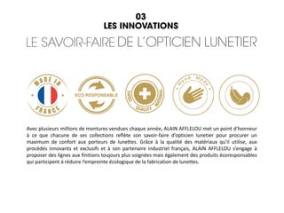 Avec plusieurs millions de montures vendues chaque année, ALAIN AFFLELOU met un point d’honneur
à ce que chacune de ses collections reflète son savoir-faire d’opticien lunetier pour procurer un
maximum de confort aux porteurs de lunettes. Grâce à la qualité des matériaux qu’il utilise, aux
procédés innovants et exclusifs et à son partenaire industriel français, ALAIN AFFLELOU s’engage à
proposer des lignes aux finitions toujours plus soignées mais également des produits écoresponsables
qui participent à réduire l’empreinte écologique de la fabrication de lunettes.
 