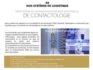 Notre système de logistique est une plateforme de distribution 100% robotisée, développée en partenariat avec
cap Depo, pour nos produits de contactologie et nos piles auditives.
Ce système permet :
• Une maîtrise de l’encours et une connaissance des stocks en temps réel.
• Une centralisation des commandes.
• Une fiabilité dans le stockage et la préparation des commandes.
• Une qualité, une sécurité optimale et une traçabilité des produits livrés.
Les commandes sont enregistrées depuis les
magasins ALAIN AFFLELOU via notre système
informatique CALL (logiciel d’interface de
commandes) et en fonction du type de
produits les robots vont préparer
automatiquement les commandes.
Les préparations de commande avoisinent les
15 secondes par commande, et sont réalisées
dans un environnement 100% aux normes
pharmaceutiques.
 