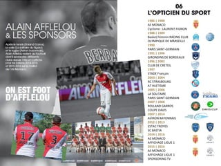 1986 | 1988
AS MONACO
Cyclisme : LAURENT FIGNON
1988 | 1989
Basket Féminin RACING CLUB
OLYMPIQUE DE MARSEILLE
1990
PARIS SAINT-GERMAIN
1991 | 1996
GIRONDINS DE BORDEAUX
1996 | 2002
CLUB DE CRETEIL
1997
STADE Français
2003 | 2004
RC STRASBOURG
AT HLETISME
2005 | 2006
LA SOLITAIRE
PARIS SAINT-GERMAIN
2007 | 2008
ROLLAND GARROS
COUPE DAVIS
2007 | 2014
AVIRON BAYONNAIS
2012 | 2013
ESTAC TROYES
SC BASTIA
2014 | 2016
AS MONACO
AFFICHAGE LIGUE 1
2015 | 2016
AS MONACO
AFFICHAGE LIGUE 1
SPONSORING TV
 