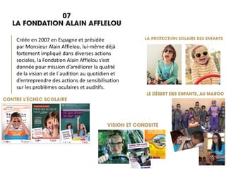 Créée en 2007 en Espagne et présidée
par Monsieur Alain Afflelou, lui-même déjà
fortement impliqué dans diverses actions
sociales, la Fondation Alain Afflelou s’est
donnée pour mission d’améliorer la qualité
de la vision et de l´audition au quotidien et
d’entreprendre des actions de sensibilisation
sur les problèmes oculaires et auditifs.
 
