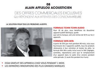 FORMULE TCHIN TCHIN AUDIO
Pour 1€ de plus, vous bénéficiez du deuxième
appareil auditif identique, quelle
que soit la marque, soit une remise de 50 % sur les 2
appareils.
FORMULE WIN-WIN
A partir de 39 € par mois pendant 48 mois, nous vous
fournissons les 2 appareils auditifs, tous les produits
nécessaires à leur entretien et toutes les piles. La
formule Win-Win audio inclut aussi le SAV (réglages,
contrôles, réparations) ainsi que le remplacement
d’un appareil dans le cadre d’un sinistre pendant
cette période. (1 seule fois pendant les 4 ans).
 ESSAI GRATUIT DES APPAREILS CHEZ VOUS PENDANT 1 MOIS
 LES DERNIÈRES INNOVATIONS DES PLUS GRANDES MARQUES
 