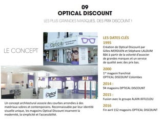 Un concept architectural associe des courbes arrondies à des
matériaux sobres et contemporains. Reconnaissable par leur identité
visuelle unique, les magasins Optical Discount incarnent la
modernité, la simplicité et l’accessibilité.
LES DATES CLÉS
1995
Création de Optical Discount par
Gilles MERDIJEN et Stéphane LALOUM
Bâti à partir de la volonté d’associer
de grandes marques et un service
de qualité avec des prix bas.
2000
1er magasin franchisé
OPTICAL DISCOUNT Colombes
2014 :
94 magasins OPTICAL DISCOUNT
2015 :
Fusion avec le groupe ALAIN AFFLELOU
2016
Fin avril 152 magasins OPTICAL DISCOUNT
 