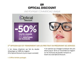 1ER OPTICIEN QUI EST TRANSPARENT SUR LES PRIX TOUT EN PRÉSERVANT SES SERVICES
+ 2 Offres forfaits packagés
• 1er opticien qui s’engage à pratiquer des prix
allant jusqu’à -50 % sur l’ensemble du magasin
sur les montures de grandes marques au
travers du club Optical Discount.
• 1er réseau d’opticien qui fait du double
étiquetage sur 100% du magasin.
(Prix Optical Discount et prix moyen constaté)
 