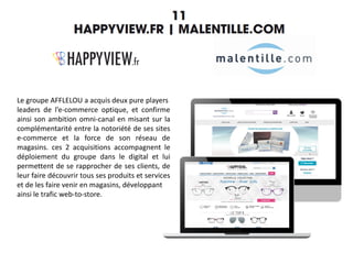 Le groupe AFFLELOU a acquis deux pure players
leaders de l’e-commerce optique, et confirme
ainsi son ambition omni-canal en misant sur la
complémentarité entre la notoriété de ses sites
e-commerce et la force de son réseau de
magasins. ces 2 acquisitions accompagnent le
déploiement du groupe dans le digital et lui
permettent de se rapprocher de ses clients, de
leur faire découvrir tous ses produits et services
et de les faire venir en magasins, développant
ainsi le trafic web-to-store.
 