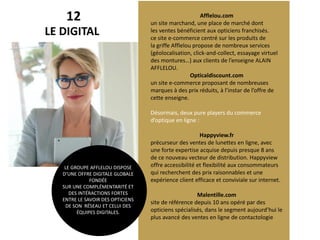 12
LE DIGITAL
Afflelou.com
un site marchand, une place de marché dont
les ventes bénéficient aux opticiens franchisés.
ce site e-commerce centré sur les produits de
la griffe Afflelou propose de nombreux services
(géolocalisation, click-and-collect, essayage virtuel
des montures…) aux clients de l’enseigne ALAIN
AFFLELOU.
Opticaldiscount.com
un site e-commerce proposant de nombreuses
marques à des prix réduits, à l’instar de l’offre de
cette enseigne.
Désormais, deux pure players du commerce
d’optique en ligne :
Happyview.fr
précurseur des ventes de lunettes en ligne, avec
une forte expertise acquise depuis presque 8 ans
de ce nouveau vecteur de distribution. Happyview
offre accessibilité et flexibilité aux consommateurs
qui recherchent des prix raisonnables et une
expérience client efficace et conviviale sur internet.
Malentille.com
site de référence depuis 10 ans opéré par des
opticiens spécialisés, dans le segment aujourd’hui le
plus avancé des ventes en ligne de contactologie
LE GROUPE AFFLELOU DISPOSE
D’UNE OFFRE DIGITALE GLOBALE
FONDÉE
SUR UNE COMPLÉMENTARITÉ ET
DES INTÉRACTIONS FORTES
ENTRE LE SAVOIR DES OPTICIENS
DE SON RÉSEAU ET CELUI DES
ÉQUIPES DIGITALES.
 