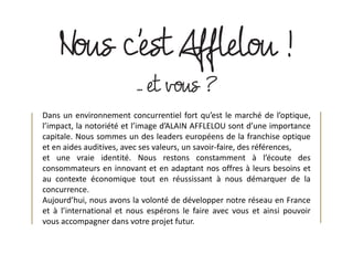 Dans un environnement concurrentiel fort qu’est le marché de l’optique,
l’impact, la notoriété et l’image d’ALAIN AFFLELOU sont d’une importance
capitale. Nous sommes un des leaders européens de la franchise optique
et en aides auditives, avec ses valeurs, un savoir-faire, des références,
et une vraie identité. Nous restons constamment à l’écoute des
consommateurs en innovant et en adaptant nos offres à leurs besoins et
au contexte économique tout en réussissant à nous démarquer de la
concurrence.
Aujourd’hui, nous avons la volonté de développer notre réseau en France
et à l’international et nous espérons le faire avec vous et ainsi pouvoir
vous accompagner dans votre projet futur.
 