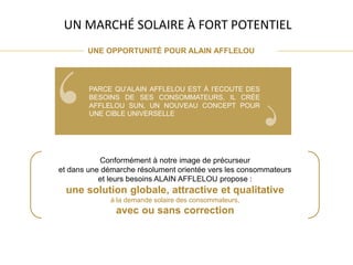 Conformément à notre image de précurseur
et dans une démarche résolument orientée vers les consommateurs
et leurs besoins ALAIN AFFLELOU propose :
une solution globale, attractive et qualitative
à la demande solaire des consommateurs,
avec ou sans correction
UNE OPPORTUNITÉ POUR ALAIN AFFLELOU
UN MARCHÉ SOLAIRE À FORT POTENTIEL
PARCE QU’ALAIN AFFLELOU EST À l’ECOUTE DES
BESOINS DE SES CONSOMMATEURS, IL CRÉE
AFFLELOU SUN, UN NOUVEAU CONCEPT POUR
UNE CIBLE UNIVERSELLE
 