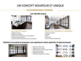 UN CONCEPT NOVATEUR ET UNIQUE
UN ENVIRONEMENT PREMIUM
une identité propre
UN CONCEPT PLAISIR
• Mobilier premium
• Moderne et tendance
• Rupture en harmonie avec le concept optique
• Environnement chaleureux
• Colonne événementielle starification des collection
Sublimer le produit et proposer une expérience client optimale et épanouissante
• Montures en libre accès
• Implantation par marque
• Visibilité marques tout au long du linéaire
• Démonstrateur verres
• Signalétique spécifique
• Profondeur de gamme par marque
MARKETING SENSORIEL ET AMBIANCE
• Ambiance olfactive
• Musique
• Fleurs
• Décoration
• Tenue vendeur institutionnelle
 