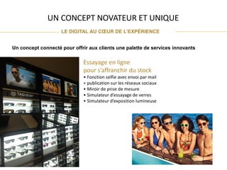 UN CONCEPT NOVATEUR ET UNIQUE
LE DIGITAL AU CŒUR DE L’EXPÉRIENCE
Un concept connecté pour offrir aux clients une palette de services innovants
Essayage en ligne
pour s’affranchir du stock
• Fonction selfie avec envoi par mail
+ publication sur les réseaux sociaux
• Miroir de prise de mesure
• Simulateur d’essayage de verres
• Simulateur d’exposition lumineuse
 