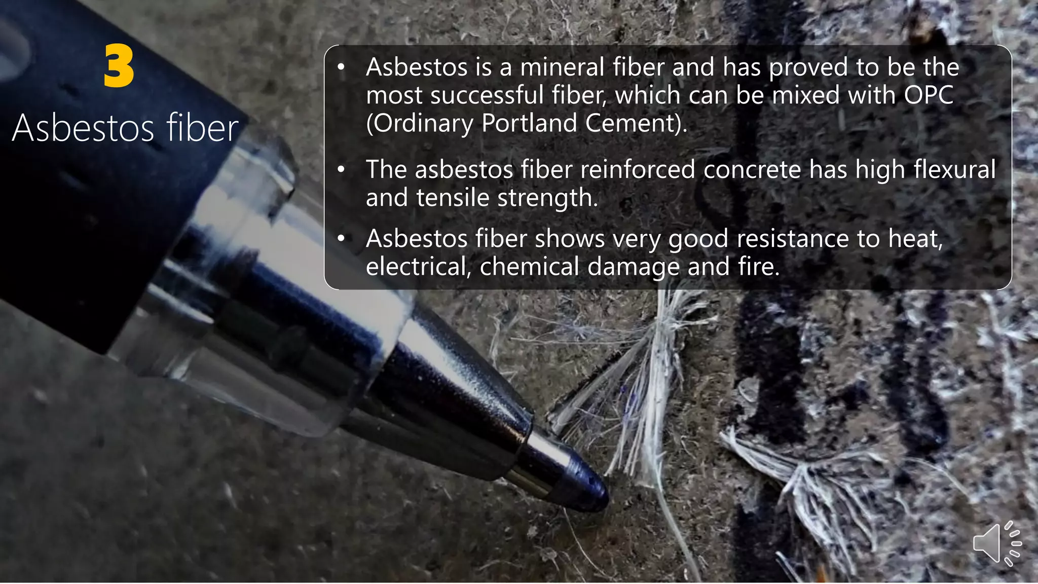 3 • Asbestos is a mineral fiber and has proved to be the
most successful fiber, which can be mixed with OPC
(Ordinary Portland Cement).
• The asbestos fiber reinforced concrete has high flexural
and tensile strength.
• Asbestos fiber shows very good resistance to heat,
electrical, chemical damage and fire.
Asbestos fiber
 