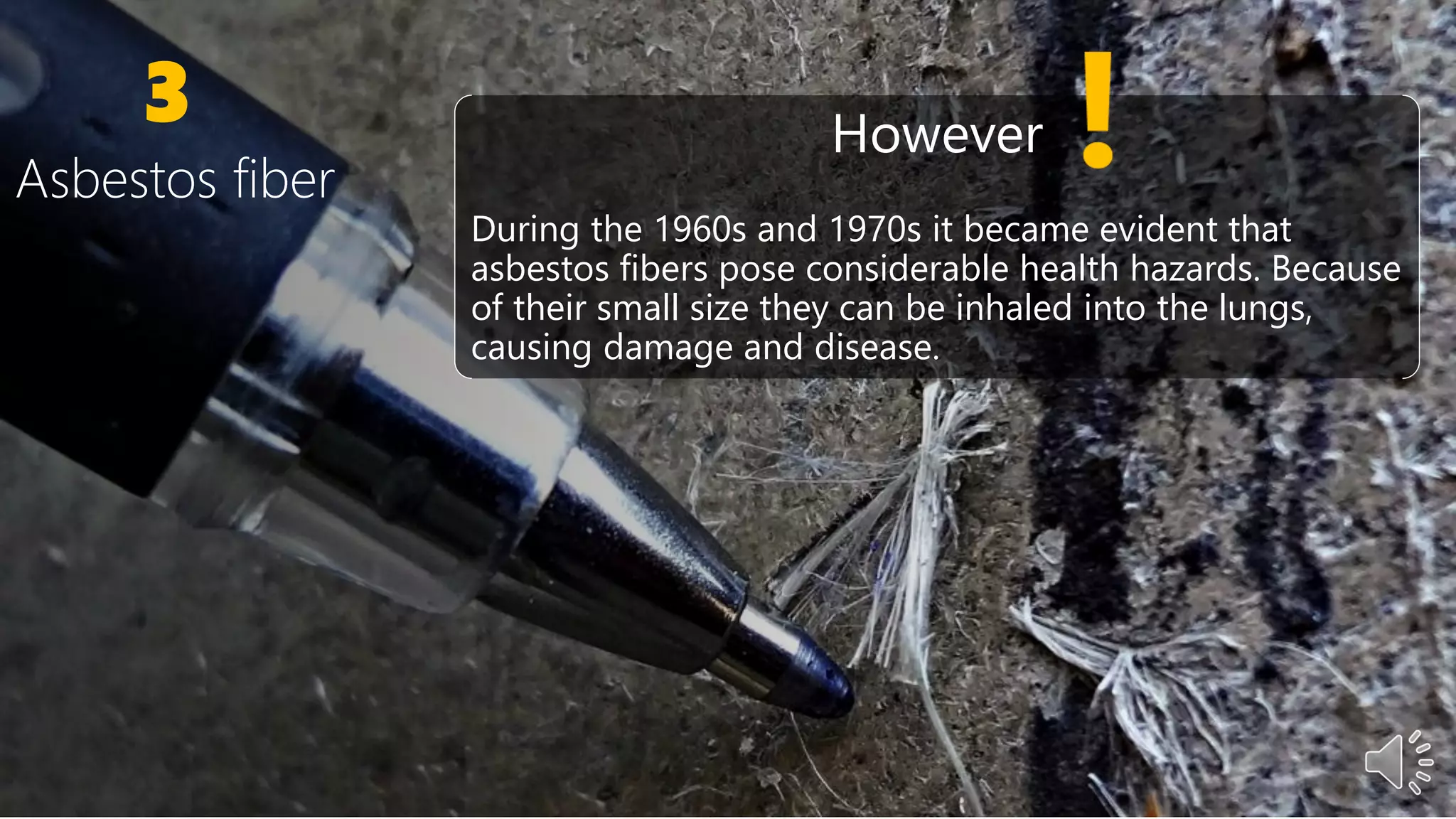 3
Asbestos fiber
However
During the 1960s and 1970s it became evident that
asbestos fibers pose considerable health hazards. Because
of their small size they can be inhaled into the lungs,
causing damage and disease.
 