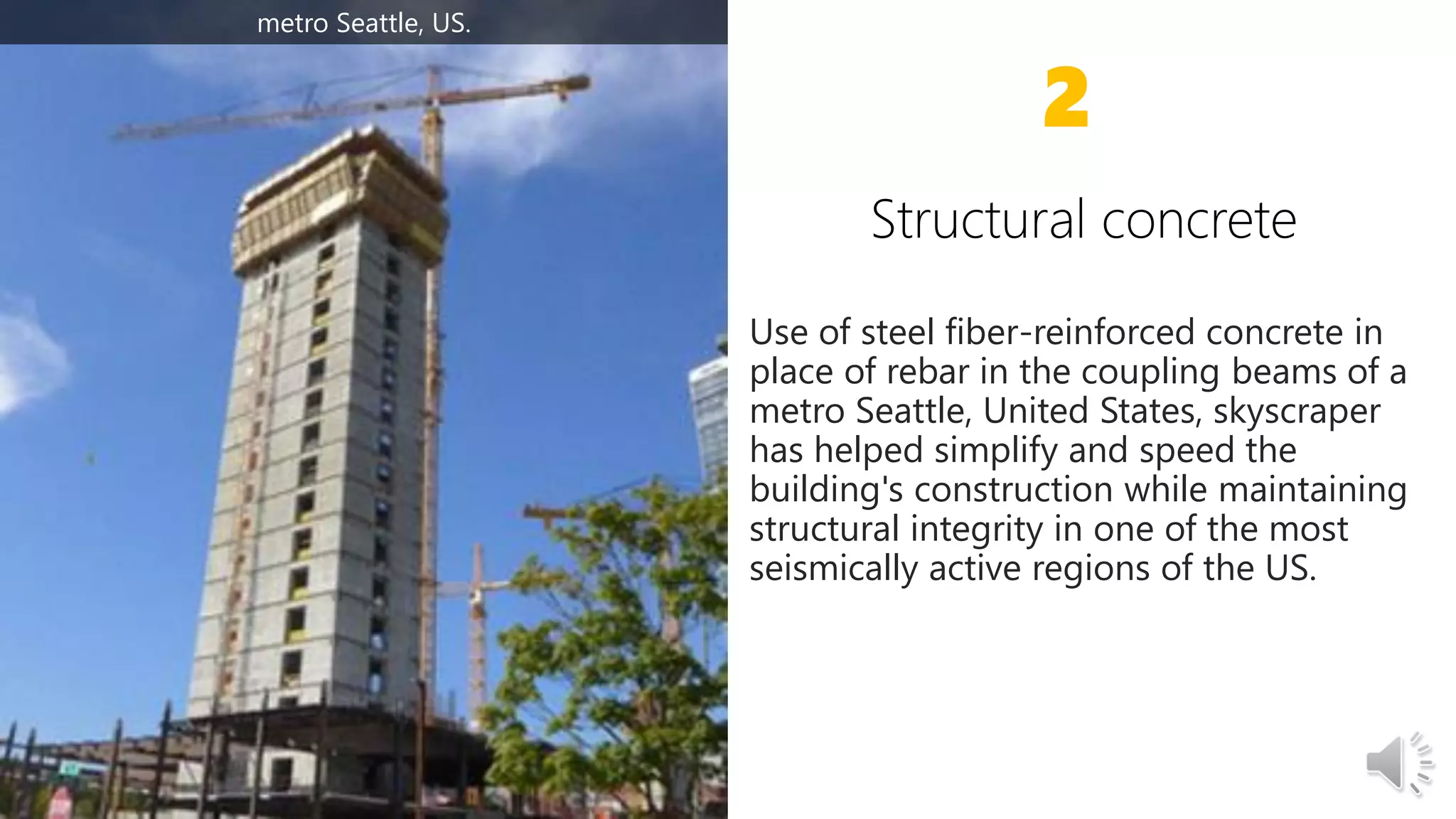 Use of steel fiber-reinforced concrete in
place of rebar in the coupling beams of a
metro Seattle, United States, skyscraper
has helped simplify and speed the
building's construction while maintaining
structural integrity in one of the most
seismically active regions of the US.
2
metro Seattle, US.
 