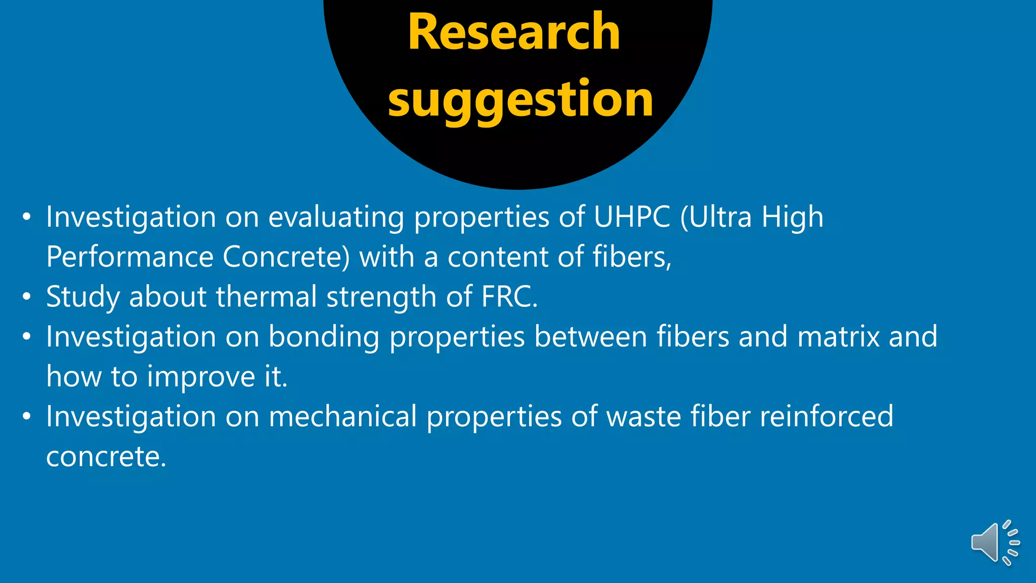 Research
suggestion
• Investigation on evaluating properties of UHPC (Ultra High
Performance Concrete) with a content of fibers,
• Study about thermal strength of FRC.
• Investigation on bonding properties between fibers and matrix and
how to improve it.
• Investigation on mechanical properties of waste fiber reinforced
concrete.
 