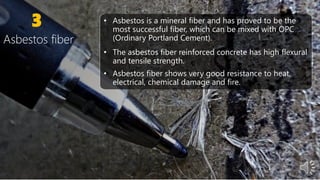 3 • Asbestos is a mineral fiber and has proved to be the
most successful fiber, which can be mixed with OPC
(Ordinary Portland Cement).
• The asbestos fiber reinforced concrete has high flexural
and tensile strength.
• Asbestos fiber shows very good resistance to heat,
electrical, chemical damage and fire.
Asbestos fiber
 