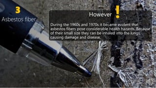 3
Asbestos fiber
However
During the 1960s and 1970s it became evident that
asbestos fibers pose considerable health hazards. Because
of their small size they can be inhaled into the lungs,
causing damage and disease.
 