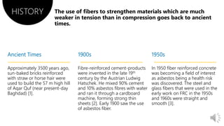 Approximately 3500 years ago,
sun-baked bricks reinforced
with straw or horse hair were
used to build the 57 m high hill
of Aqar Quf (near present-day
Baghdad) [1].
Fibre-reinforced cement-products
were invented in the late 19th
century by the Austrian Ludwig
Hatschek. He mixed 90% cement
and 10% asbestos fibres with water
and ran it through a cardboard
machine, forming strong thin
sheets [2]. Early 1900 saw the use
of asbestos fiber.
In 1950 fiber reinforced concrete
was becoming a field of interest
as asbestos being a health risk
was discovered. The steel and
glass fibers that were used in the
early work on FRC in the 1950s
and 1960s were straight and
smooth [3].
HISTORY
 