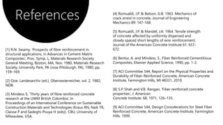 References [4] Romualdi, J.P. & Batson, G.B. 1963. Mechanics of
crack arrest in concrete, Journal of Engineering
Mechanics 89: 147-168.
[5] Romualdi, J.P. & Mandel, J.A. 1964. Tensile strength
of concrete affected by uniformly dispersed and
closely spaced short lengths of wire reinforcement,
Journal of the American Concrete Institute 61: 657-
672.
[6] Bentur, A. and Mindess, S., Fiber Reinforced Cementitious
Composites, Elsevier Applied Science, 1990, pp. 1-2.
[7] ACI Committee 544, Report on the Physical Properties and
Durability of Fiber-Reinforced Concrete, American Concrete
Institute, Farmington Hills, MI 48331, 2010.
[8] S.P. Shah and V.B. Rangan, ‘Fiber reinforced concrete
properties’, J. American
Concrete Institute. 68, 1971, 126–135.
[9] ACI Committee 544, Design Considerations for Steel Fiber
Reinforced Concrete, American Concrete Institute, Farmington
Hills, 1999.
[1] R.N. Swamy, ‘Prospects of fibre reinforcement in
structural applications, in Advances in Cement-Matrix
Composites’, Proc. Symp. L, Materials Research Society
General Meeting, Boston, MA, Nov. 1980, Materials Research
Society, University Park, PA (now Pittsburgh, PA), 1980, pp.
159–169.
[2] Ooe. Landesarchiv (ed.), Oberoesterreicher, vol. 2, 1982;
NDB.
[3] Mindess S, ’Thirty years of fibre reinforced concrete
research at the UWM British Colombia’, In
Proceedings of an International Conference on Sustainable
Construction Materials and Technologies (Kraus RN, Naik TR,
Claisse P and Sadeghi-Pouya H (eds)). CBU, University of
Milwaukee, USA.
 