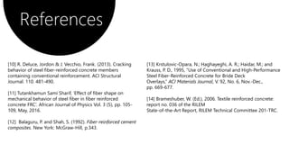 References
[13] Krstulovic-Opara, N.; Haghayeghi, A. R.; Haidar, M.; and
Krauss, P. D., 1995, “Use of Conventional and High-Performance
Steel Fiber-Reinforced Concrete for Bride Deck
Overlays,” ACI Materials Journal, V. 92, No. 6, Nov.-Dec.,
pp. 669-677.
[14] Brameshuber, W. (Ed.), 2006. Textile reinforced concrete:
report no. 036 of the RILEM
State-of-the-Art Report, RILEM Technical Committee 201-TRC.
[10] R. Deluce, Jordon & J. Vecchio, Frank. (2013). Cracking
behavior of steel fiber-reinforced concrete members
containing conventional reinforcement. ACI Structural
Journal. 110. 481-490.
[11] Tutankhamun Sami Sharif, ’Effect of fiber shape on
mechanical behavior of steel fiber in fiber reinforced
concrete FRC’. African Journal of Physics Vol. 3 (5), pp. 105-
109, May, 2016.
[12] Balaguru, P. and Shah, S. (1992). Fiber-reinforced cement
composites. New York: McGraw-Hill, p.343.
 
