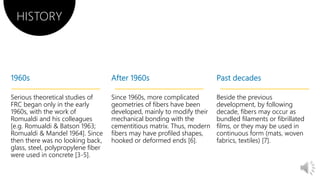 Serious theoretical studies of
FRC began only in the early
1960s, with the work of
Romualdi and his colleagues
[e.g. Romualdi & Batson 1963;
Romualdi & Mandel 1964]. Since
then there was no looking back,
glass, steel, polypropylene fiber
were used in concrete [3-5].
Since 1960s, more complicated
geometries of fibers have been
developed, mainly to modify their
mechanical bonding with the
cementitious matrix. Thus, modern
fibers may have profiled shapes,
hooked or deformed ends [6].
Beside the previous
development, by following
decade, fibers may occur as
bundled filaments or fibrillated
films, or they may be used in
continuous form (mats, woven
fabrics, textiles) [7].
HISTORY
 