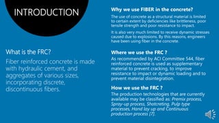 What is the FRC?
Fiber reinforced concrete is made
with hydraulic cement, and
aggregates of various sizes,
incorporating discrete,
discontinuous fibers.
INTRODUCTION
 