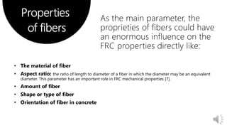 Properties
of fibers
As the main parameter, the
proprieties of fibers could have
an enormous influence on the
FRC properties directly like:
the ratio of length to diameter of a fiber in which the diameter may be an equivalent
diameter. This parameter has an important role in FRC mechanical properties [7].
 