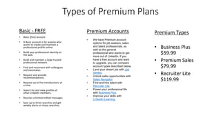 Types of Premium Plans
Basic - FREE
• Basic (free) account
• A Basic account is for anyone who
wants to create and maintain a
professional profile online.
• Build your professional identity on
the web.
• Build and maintain a large trusted
professional network.
• Find and reconnect with colleagues
and classmates.
• Request and provide
recommendations.
• Request up to five introductions at
a time.
• Search for and view profiles of
other LinkedIn members.
• Receive unlimited InMail messages.
• Save up to three searches and get
weekly alerts on those searches.
Premium Accounts
• We have Premium account
options for job seekers, sales
and talent professionals, as
well as the general
professional who wants to get
more out of LinkedIn. If you
have a free account and want
to upgrade, you can compare
account types described below.
• Land your dream job with Job
Seeker.
• Unlock sales opportunities with
Sales Navigator.
• Find and hire talent with
Recruiter Lite.
• Power your professional life
with Business Plus.
• Improve your skills with
LinkedIn Learning.
Premium Types
• Business Plus
$59.99
• Premium Sales
$79.99
• Recruiter Lite
$119.99
 